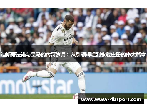 迪斯蒂法诺与皇马的传奇岁月：从引领辉煌到永载史册的伟大篇章
