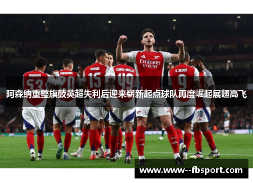 阿森纳重整旗鼓英超失利后迎来崭新起点球队再度崛起展翅高飞
