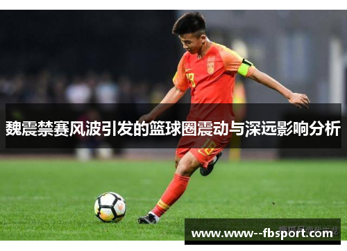 魏震禁赛风波引发的篮球圈震动与深远影响分析