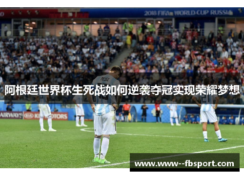 阿根廷世界杯生死战如何逆袭夺冠实现荣耀梦想 阿根廷世界杯生死战如何逆袭夺冠实现荣耀梦想
