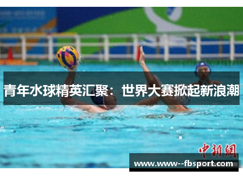 青年水球精英汇聚：世界大赛掀起新浪潮