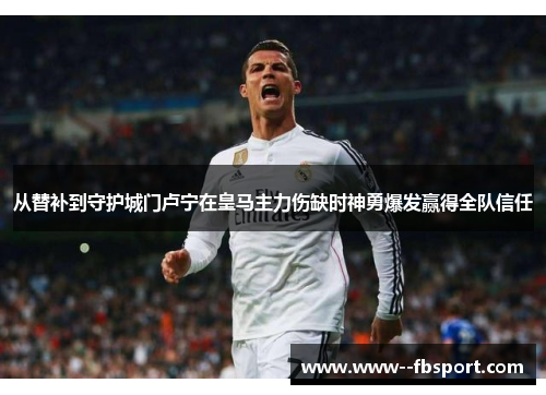 从替补到守护城门卢宁在皇马主力伤缺时神勇爆发赢得全队信任