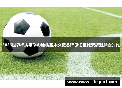 2026世界杯决赛举办地将建永久纪念碑见证足球荣耀新篇章时代